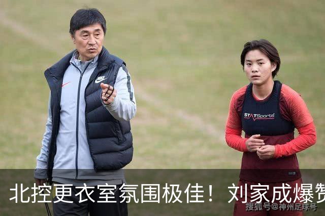 北控更衣室氛围极佳！刘家成爆赞2外援，给足罗汉琛尊重，建队能力太强