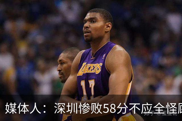 媒体人：深圳惨败58分不应全怪顾全 三主力缺阵影响巨大