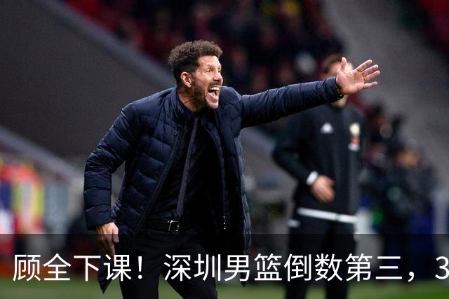顾全下课！深圳男篮倒数第三，3场狂输125分，贺希宁躺平！